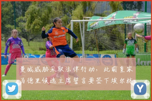 曼城威胁采取法律行动，此前皇家马德里候选主席誓言要签下埃尔林·哈兰德