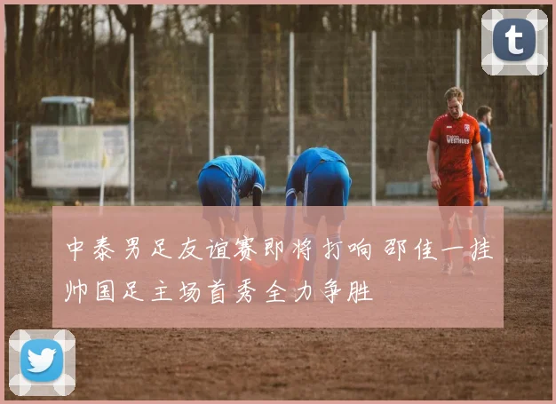 中泰男足友谊赛即将打响 邵佳一挂帅国足主场首秀全力争胜